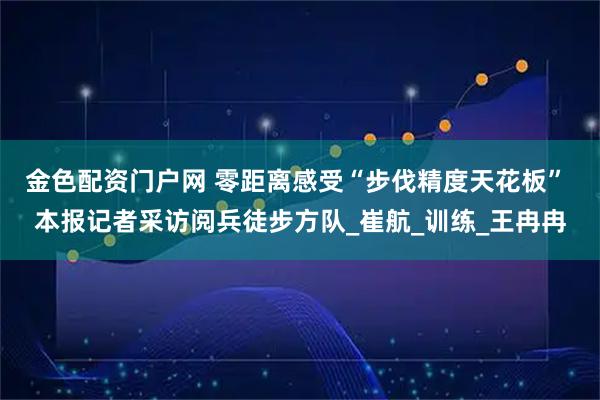 金色配资门户网 零距离感受“步伐精度天花板” 本报记者采访阅兵徒步方队_崔航_训练_王冉冉