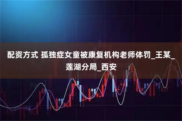配资方式 孤独症女童被康复机构老师体罚_王某_莲湖分局_西安