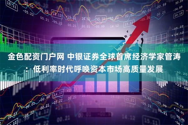金色配资门户网 中银证券全球首席经济学家管涛：低利率时代呼唤资本市场高质量发展