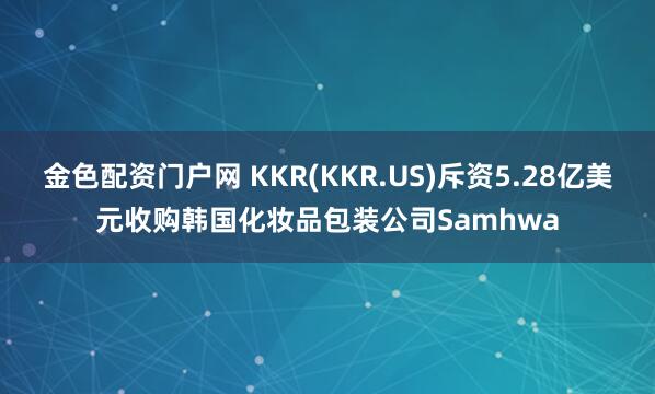 金色配资门户网 KKR(KKR.US)斥资5.28亿美元收购韩国化妆品包装公司Samhwa