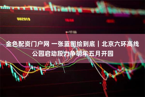 金色配资门户网 一张蓝图绘到底｜北京六环高线公园启动段力争明年五月开园
