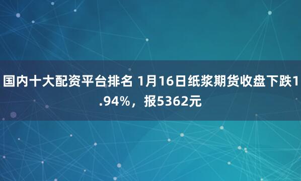 国内十大配资平台排名 1月16日纸浆期货收盘下跌1.94%，报5362元
