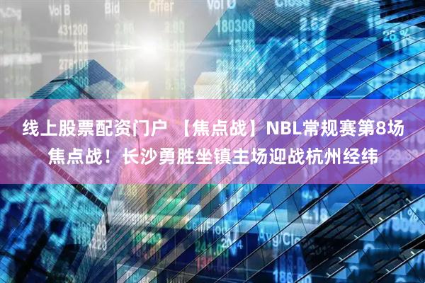 线上股票配资门户 【焦点战】NBL常规赛第8场焦点战！长沙勇胜坐镇主场迎战杭州经纬
