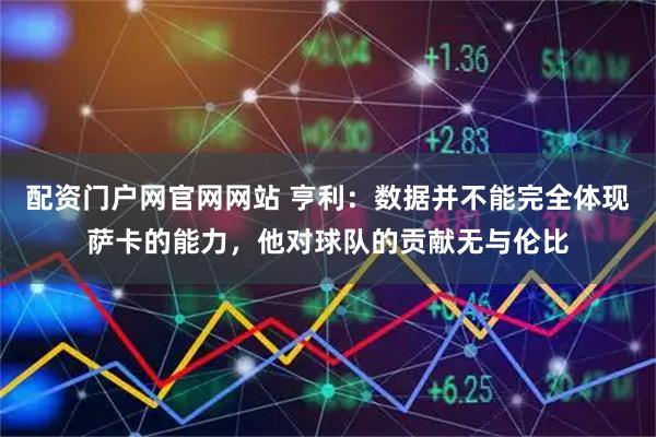 配资门户网官网网站 亨利：数据并不能完全体现萨卡的能力，他对球队的贡献无与伦比