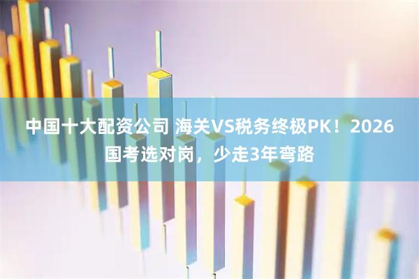 中国十大配资公司 海关VS税务终极PK！2026国考选对岗，少走3年弯路