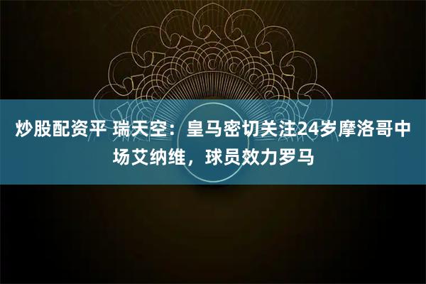 炒股配资平 瑞天空：皇马密切关注24岁摩洛哥中场艾纳维，球员效力罗马
