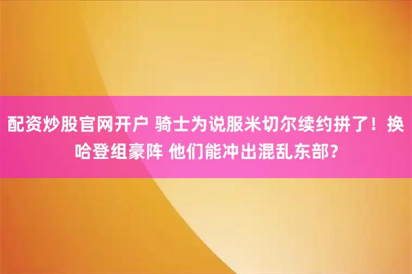 配资炒股官网开户 骑士为说服米切尔续约拼了！换哈登组豪阵 他们能冲出混乱东部？