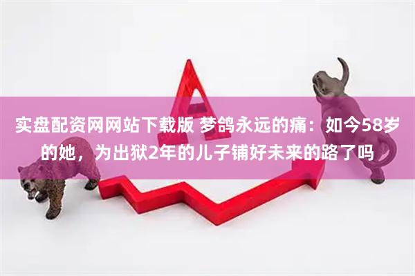 实盘配资网网站下载版 梦鸽永远的痛：如今58岁的她，为出狱2年的儿子铺好未来的路了吗