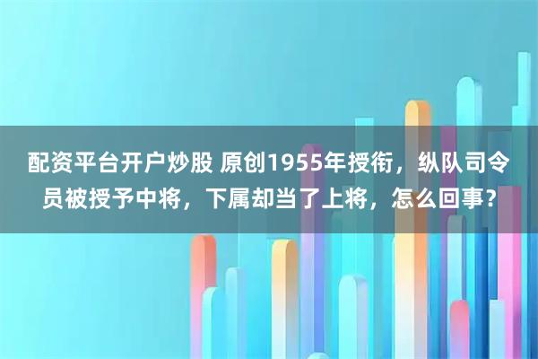 配资平台开户炒股 原创1955年授衔，纵队司令员被授予中将，下属却当了上将，怎么回事？