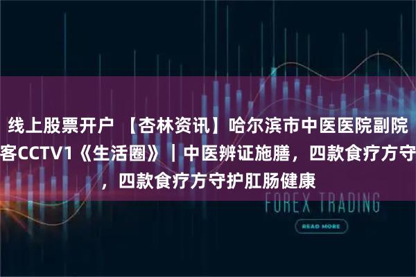 线上股票开户 【杏林资讯】哈尔滨市中医医院副院长富羽翔做客CCTV1《生活圈》｜中医辨证施膳，四款食疗方守护肛肠健康