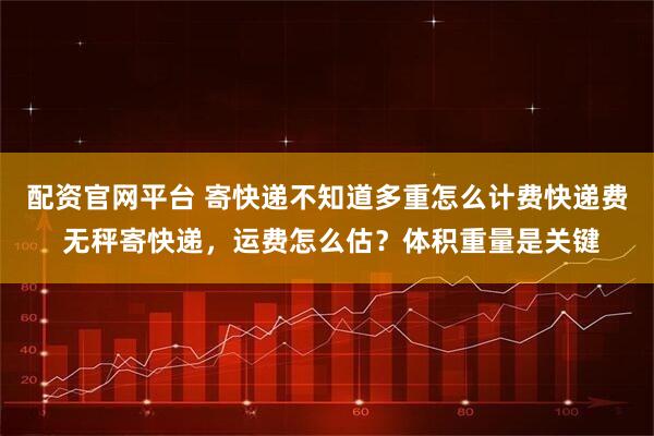 配资官网平台 寄快递不知道多重怎么计费快递费 无秤寄快递，运费怎么估？体积重量是关键