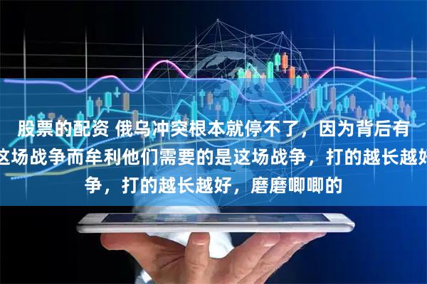 股票的配资 俄乌冲突根本就停不了，因为背后有很多势力因为这场战争而牟利他们需要的是这场战争，打的越长越好，磨磨唧唧的