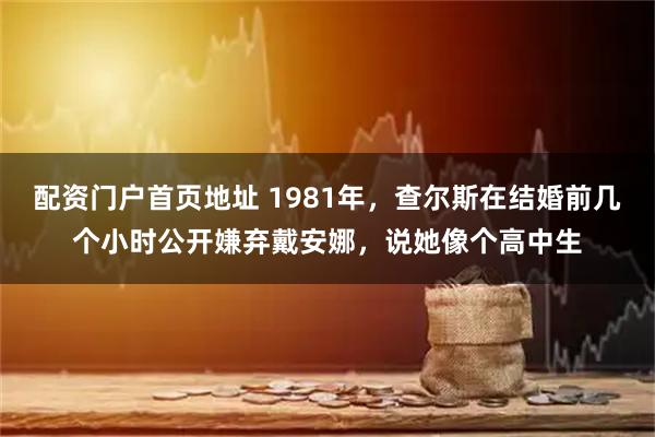 配资门户首页地址 1981年，查尔斯在结婚前几个小时公开嫌弃戴安娜，说她像个高中生