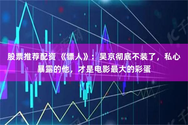 股票推荐配资 《镖人》：吴京彻底不装了，私心暴露的他，才是电影最大的彩蛋