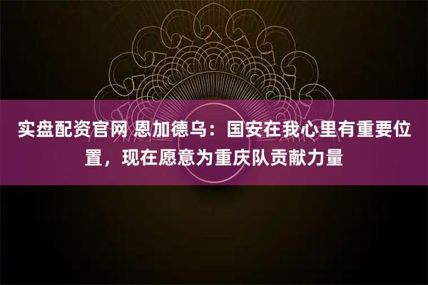实盘配资官网 恩加德乌：国安在我心里有重要位置，现在愿意为重庆队贡献力量