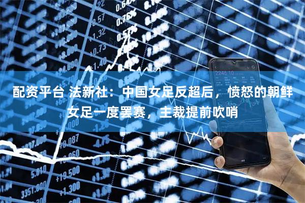 配资平台 法新社：中国女足反超后，愤怒的朝鲜女足一度罢赛，主裁提前吹哨