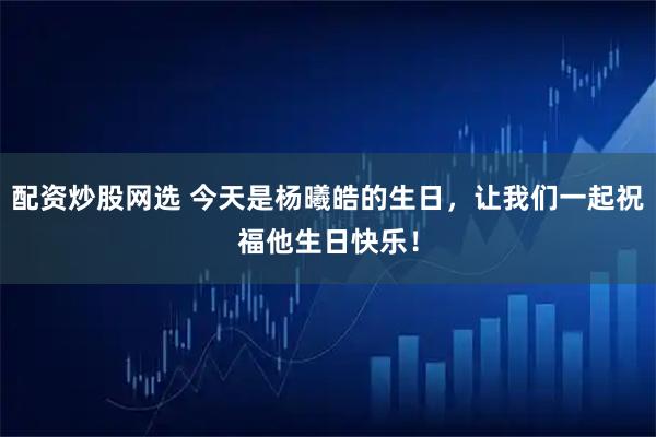 配资炒股网选 今天是杨曦皓的生日，让我们一起祝福他生日快乐！