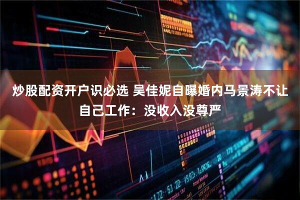 炒股配资开户识必选 吴佳妮自曝婚内马景涛不让自己工作：没收入没尊严