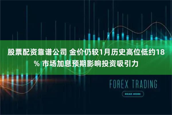 股票配资靠谱公司 金价仍较1月历史高位低约18% 市场加息预期影响投资吸引力