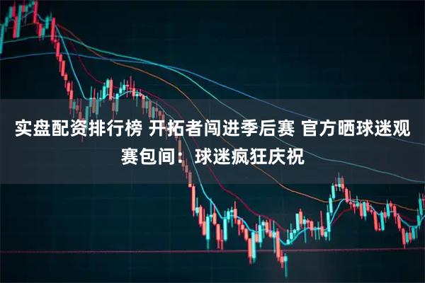 实盘配资排行榜 开拓者闯进季后赛 官方晒球迷观赛包间：球迷疯狂庆祝